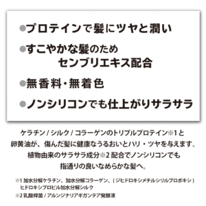 プロテインで髪に艶とうるおい。すこやかな髪のための先夫利益酢配合。無香料無着色。仕上がりさらさら。ノンシリコン